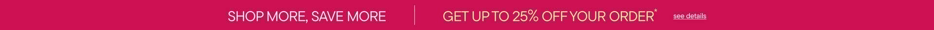Shop More Save More | Get Up To 25% Off Your Order*