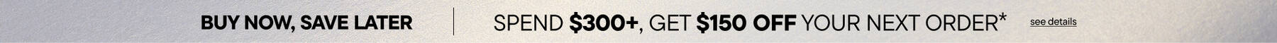 Buy Now, Save Later. Spend $300 Get $150 Off your Next Order*