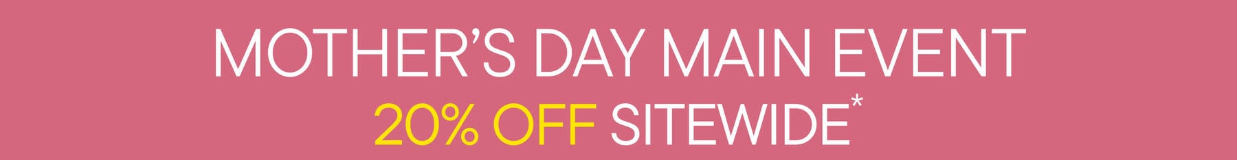 Mother's Day Main Event | 20% Off Sitewide* see details